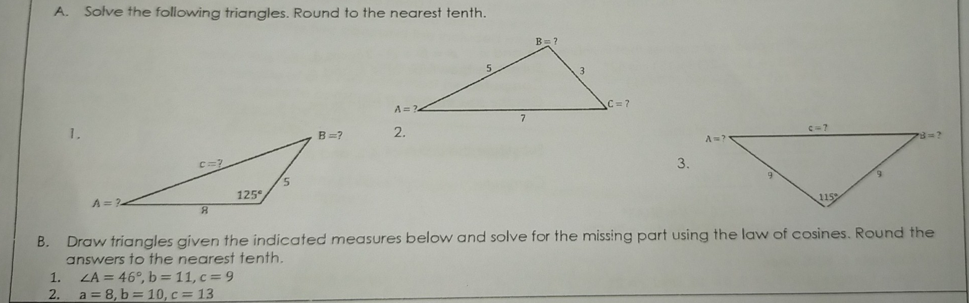 A. Solve the following triangles. Round to the nearest tenth. 1 c=? A=? B=? 3. g 115 ° B. Draw triangles given the indicated measures below and solve for the missing part using the law of cosines. Round the answers to the nearest tenth. 1. angle A=46 ° ,b=11,c=9 2. a=8,b=10,c=13